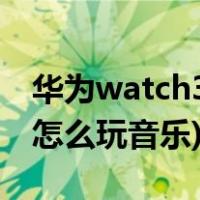华为watch3播放音乐说明(华为watch3应该怎么玩音乐)